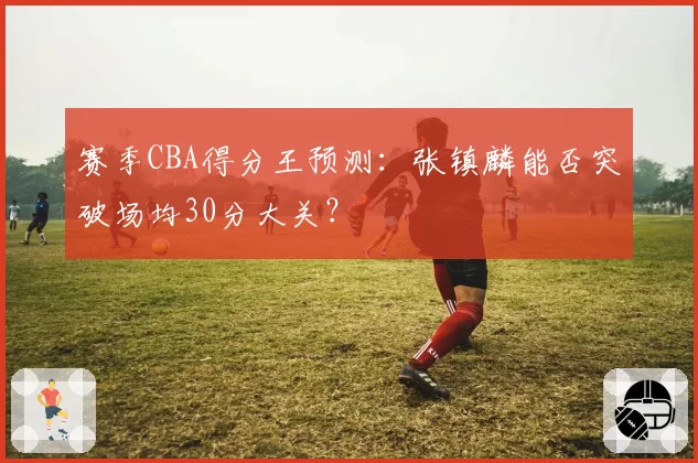 赛季CBA得分王预测：张镇麟能否突破场均30分大关？