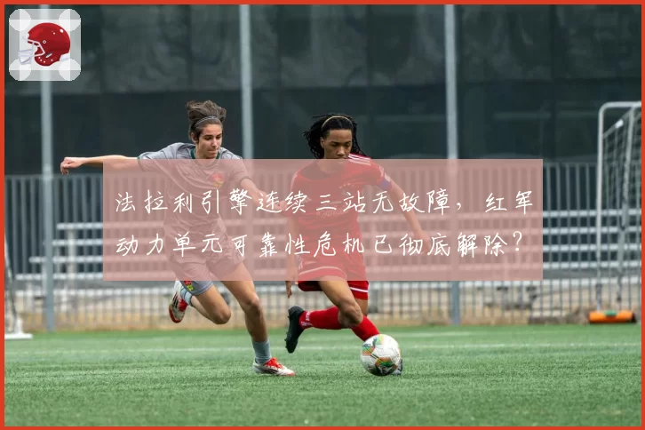法拉利引擎连续三站无故障，红军动力单元可靠性危机已彻底解除？