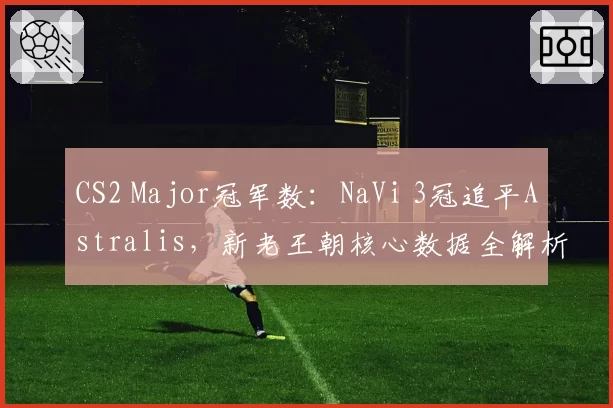CS2 Major冠军数：NaVi 3冠追平Astralis，新老王朝核心数据全解析