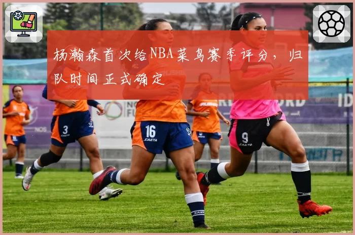 杨瀚森首次给NBA菜鸟赛季评分，归队时间正式确定