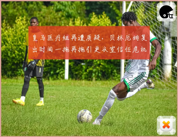 皇马医疗组再遭质疑，贝林厄姆复出时间一拖再拖引更衣室信任危机