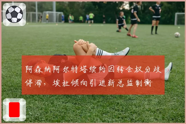 阿森纳阿尔特塔续约因转会权分歧停滞，埃杜倾向引进新总监制衡