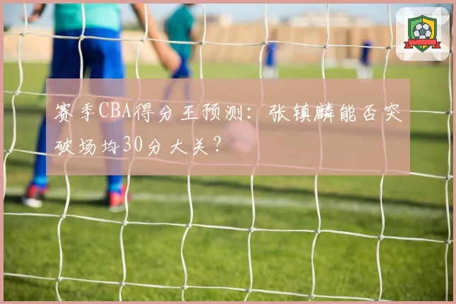 赛季CBA得分王预测：张镇麟能否突破场均30分大关？