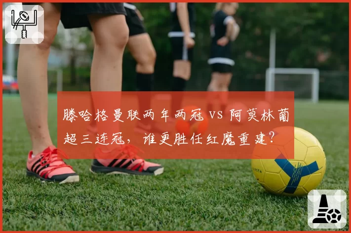 滕哈格曼联两年两冠 vs 阿莫林葡超三连冠，谁更胜任红魔重建？