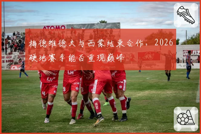 梅德维德夫与西蒙结束合作,2026硬地赛季能否重现巅峰