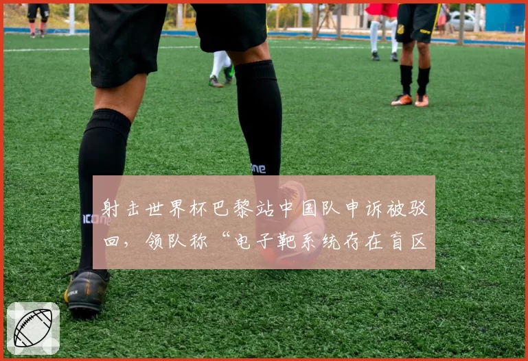 射击世界杯巴黎站中国队申诉被驳回，领队称“电子靶系统存在盲区”