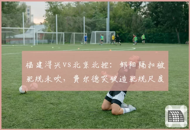 福建浔兴vs北京北控：邹阳隔扣被犯规未吹，费尔德突破造犯规尺度天差地别