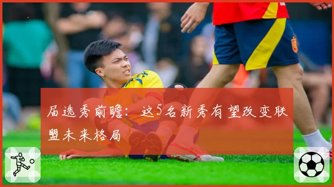 届选秀前瞻：这5名新秀有望改变联盟未来格局