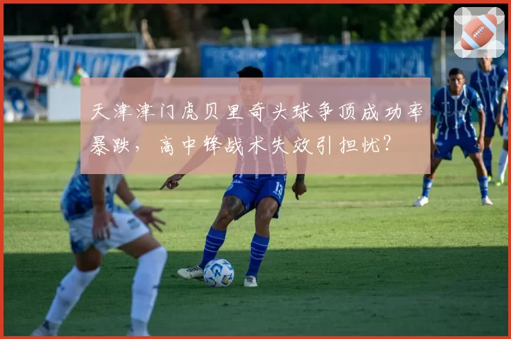 天津津门虎贝里奇头球争顶成功率暴跌，高中锋战术失效引担忧？