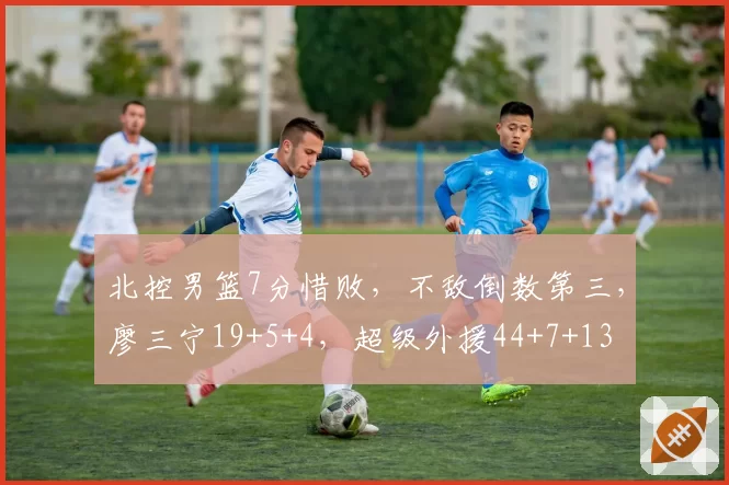 北控男篮7分惜败,不敌倒数第三,廖三宁19+5+4,超级外援44+7+13