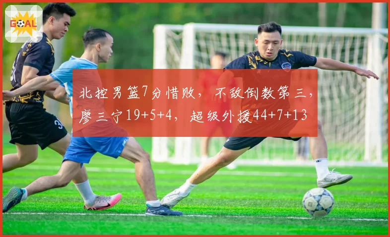 北控男篮7分惜败,不敌倒数第三,廖三宁19+5+4,超级外援44+7+13