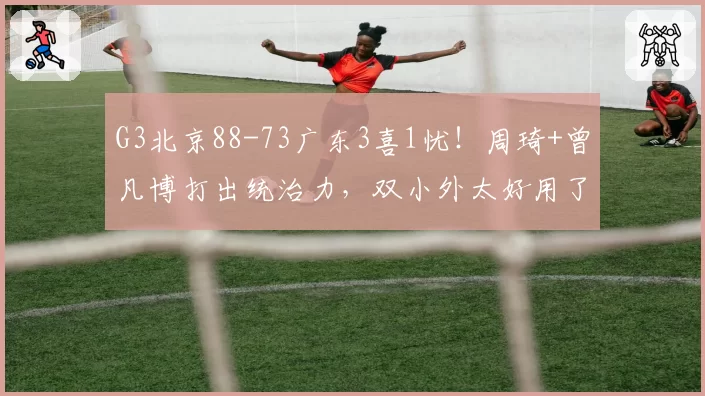 G3北京88-73广东3喜1忧！周琦+曾凡博打出统治力，双小外太好用了