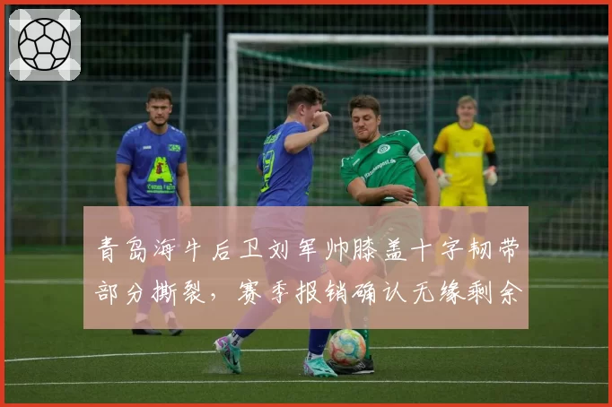 青岛海牛后卫刘军帅膝盖十字韧带部分撕裂，赛季报销确认无缘剩余比赛