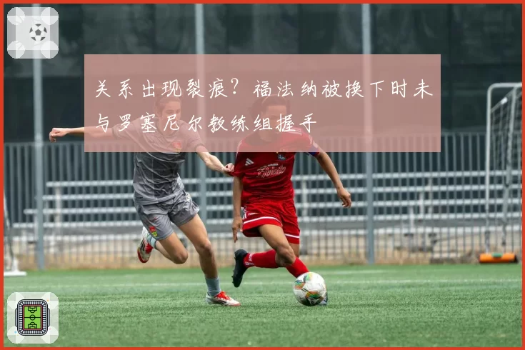 关系出现裂痕？福法纳被换下时未与罗塞尼尔教练组握手