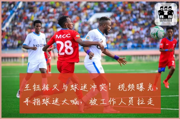 王钰栋又与球迷冲突！视频曝光，手指球迷大喊，被工作人员拉走