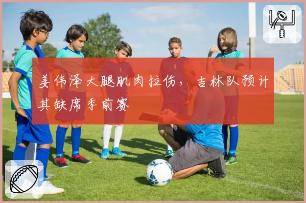 姜伟泽大腿肌肉拉伤，吉林队预计其缺席季前赛
