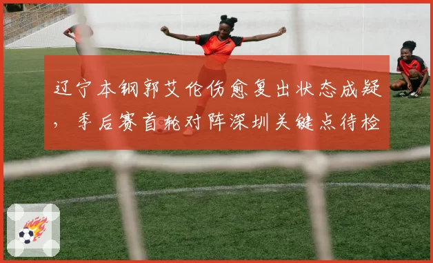 辽宁本钢郭艾伦伤愈复出状态成疑,季后赛首轮对阵深圳关键点待检验