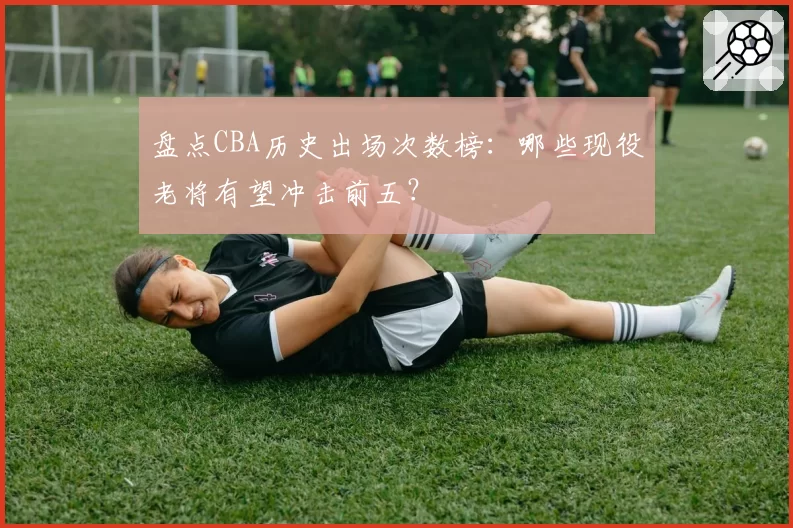 盘点CBA历史出场次数榜：哪些现役老将有望冲击前五？