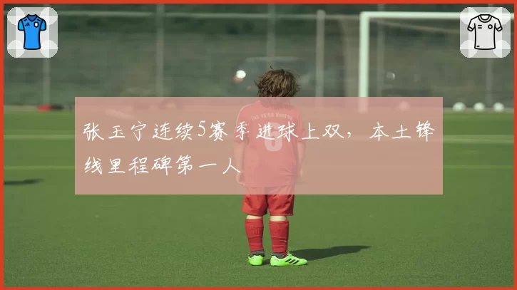 张玉宁连续5赛季进球上双，本土锋线里程碑第一人