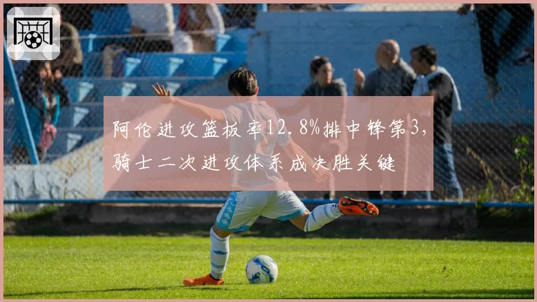 阿伦进攻篮板率12.8%排中锋第3，骑士二次进攻体系成决胜关键