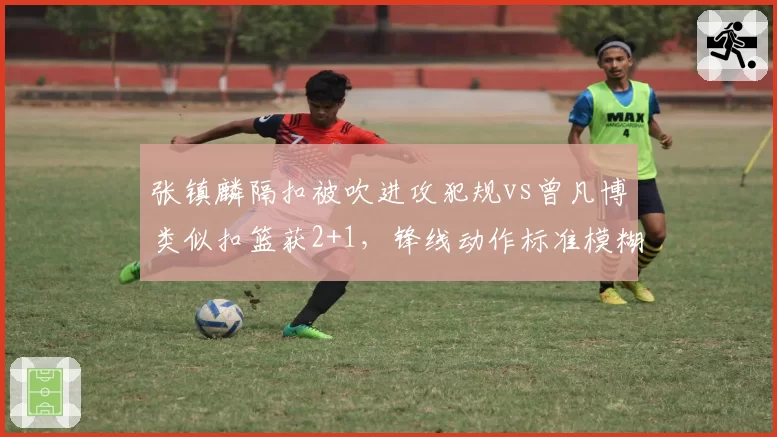 张镇麟隔扣被吹进攻犯规vs曾凡博类似扣篮获2+1,锋线动作标准模糊化争议升级