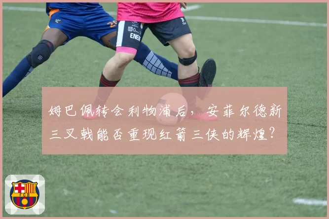 姆巴佩转会利物浦后，安菲尔德新三叉戟能否重现红箭三侠的辉煌？