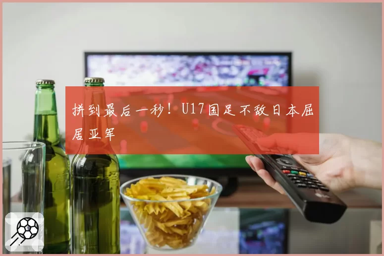 拼到最后一秒！U17国足不敌日本屈居亚军