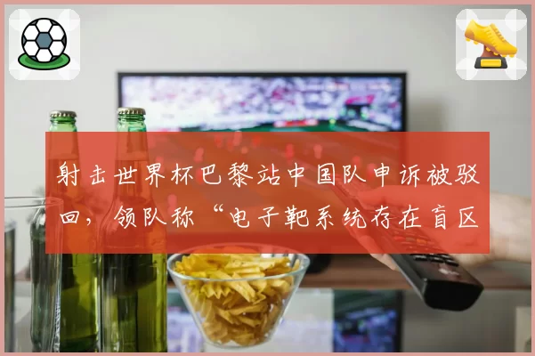 射击世界杯巴黎站中国队申诉被驳回，领队称“电子靶系统存在盲区”