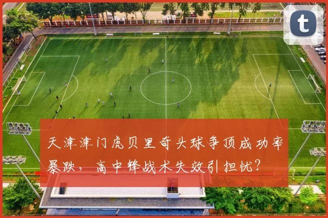 天津津门虎贝里奇头球争顶成功率暴跌，高中锋战术失效引担忧？