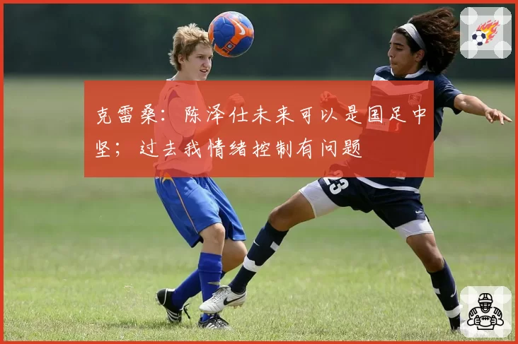 克雷桑：陈泽仕未来可以是国足中坚；过去我情绪控制有问题