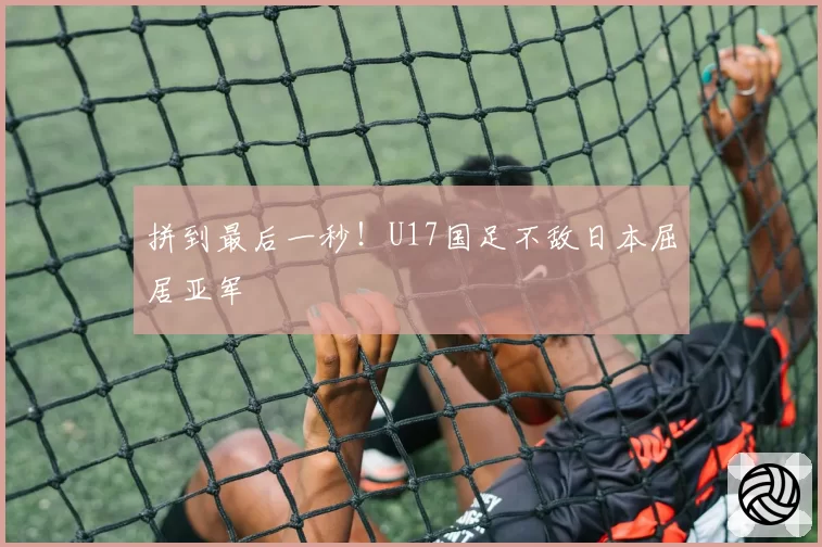 拼到最后一秒！U17国足不敌日本屈居亚军