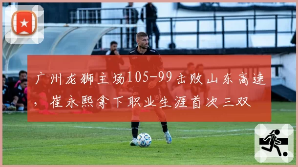 广州龙狮主场105-99击败山东高速,崔永熙拿下职业生涯首次三双