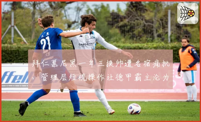 拜仁慕尼黑一年三换帅遭名宿痛批，管理层短视操作让德甲霸主沦为笑柄