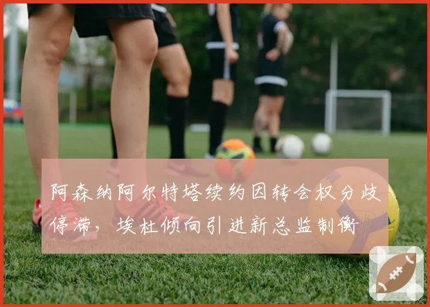 阿森纳阿尔特塔续约因转会权分歧停滞，埃杜倾向引进新总监制衡