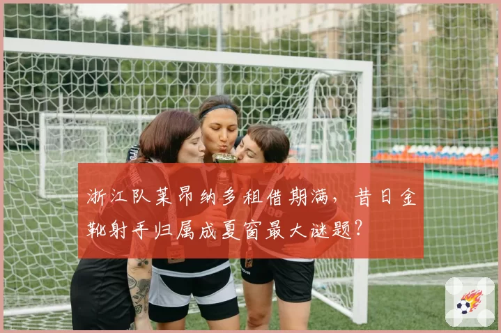 浙江队莱昂纳多租借期满，昔日金靴射手归属成夏窗最大谜题？