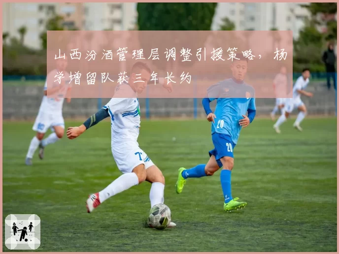 山西汾酒管理层调整引援策略，杨学增留队获三年长约