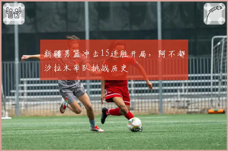 新疆男篮冲击15连胜开局，阿不都沙拉木率队挑战历史