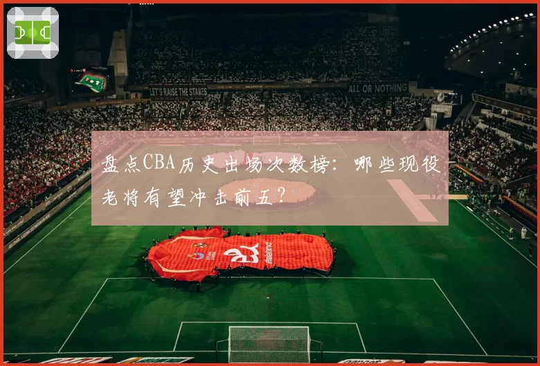 盘点CBA历史出场次数榜：哪些现役老将有望冲击前五？