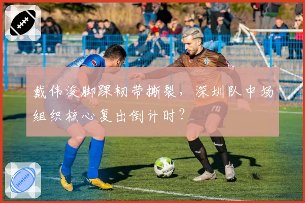 戴伟浚脚踝韧带撕裂，深圳队中场组织核心复出倒计时？