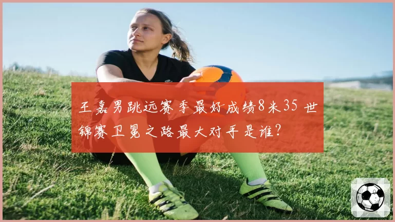 王嘉男跳远赛季最好成绩8米35 世锦赛卫冕之路最大对手是谁?