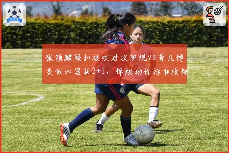 张镇麟隔扣被吹进攻犯规vs曾凡博类似扣篮获2+1,锋线动作标准模糊化争议升级