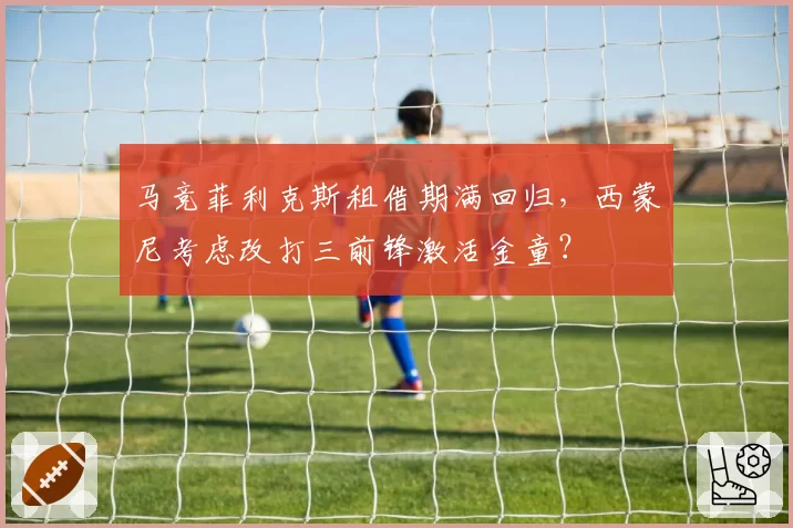 马竞菲利克斯租借期满回归，西蒙尼考虑改打三前锋激活金童？