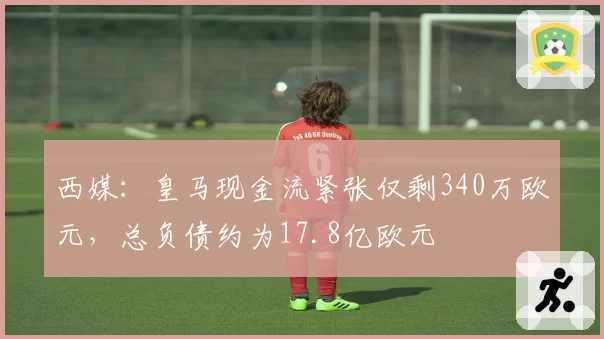 西媒：皇马现金流紧张仅剩340万欧元，总负债约为17.8亿欧元