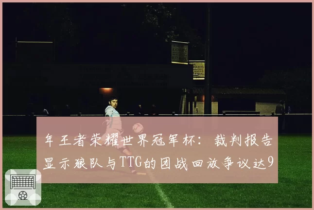年王者荣耀世界冠军杯：裁判报告显示狼队与TTG的团战回放争议达9次
