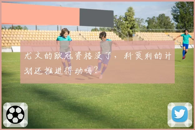 尤文的欧冠资格没了，科莫利的计划还推进得动吗？