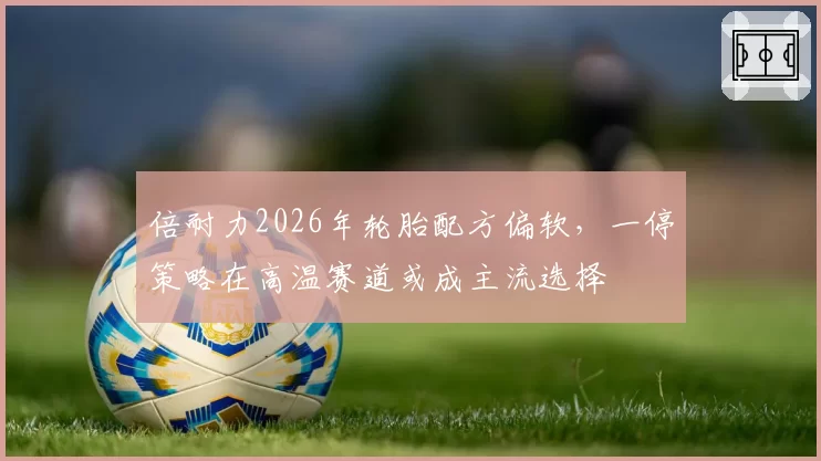倍耐力2026年轮胎配方偏软，一停策略在高温赛道或成主流选择