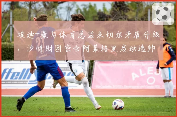 埃迪-豪与体育总监米切尔矛盾升级，沙特财团密会阿莱格里启动选帅程序