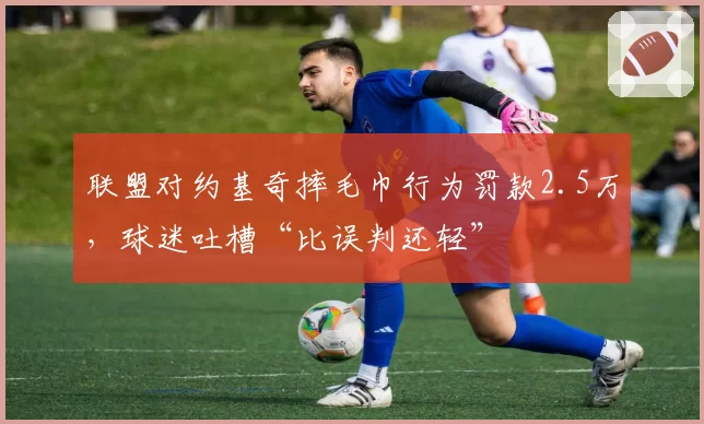 联盟对约基奇摔毛巾行为罚款2.5万,球迷吐槽“比误判还轻”