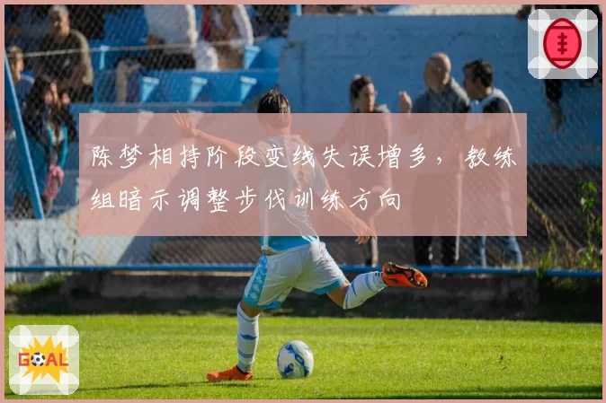 陈梦相持阶段变线失误增多，教练组暗示调整步伐训练方向