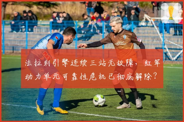 法拉利引擎连续三站无故障,红军动力单元可靠性危机已彻底解除?
